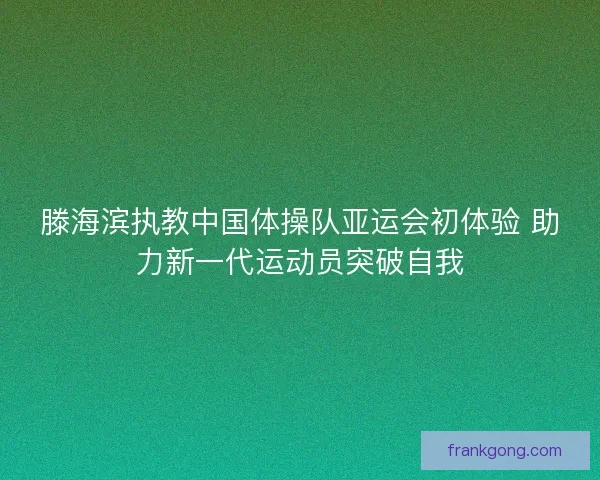 滕海滨执教中国体操队亚运会初体验 助力新一代运动员突破自我