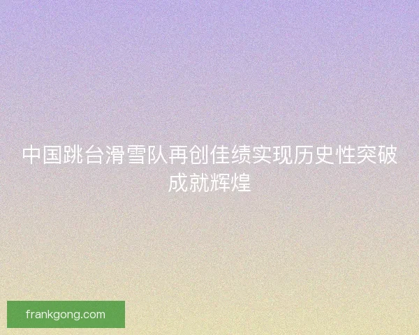 中国跳台滑雪队再创佳绩实现历史性突破成就辉煌
