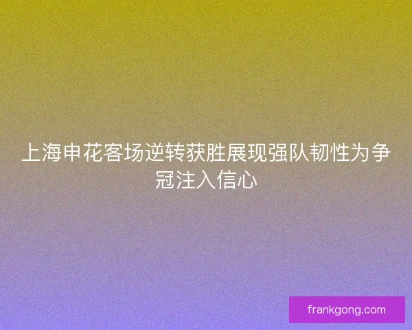 上海申花客场逆转获胜展现强队韧性为争冠注入信心